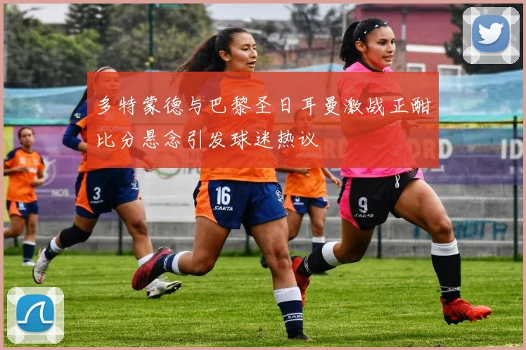多特蒙德与巴黎圣日耳曼激战正酣比分悬念引发球迷热议