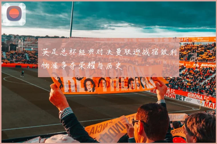 英足总杯经典对决曼联迎战宿敌利物浦争夺荣耀与历史