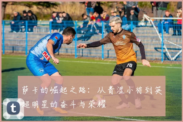 萨卡的崛起之路：从青涩小将到英超明星的奋斗与荣耀