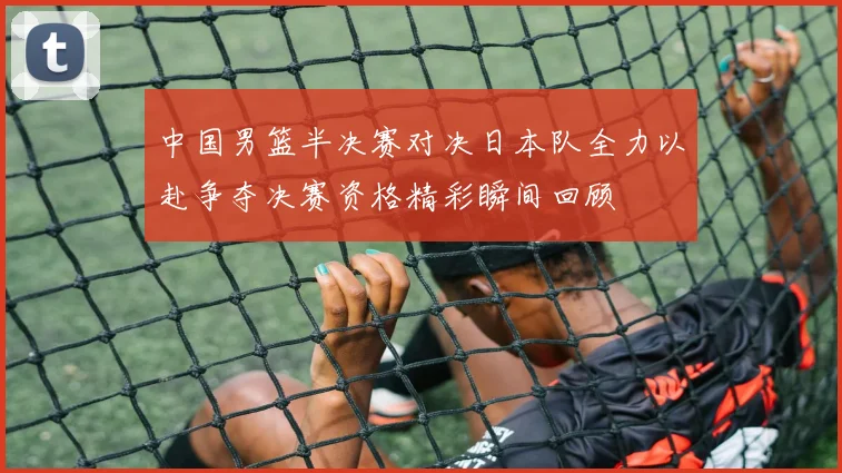 中国男篮半决赛对决日本队全力以赴争夺决赛资格精彩瞬间回顾