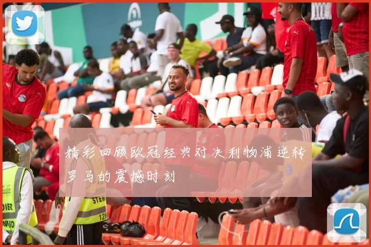 精彩回顾欧冠经典对决利物浦逆转罗马的震撼时刻