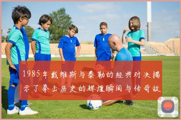 1985年戴维斯与泰勒的经典对决揭示了拳击历史的辉煌瞬间与传奇故事